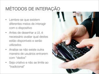 • Lembre-se que existem
diferentes meios de interagir
com o dispositivo
• Antes de desenhar a UI, é
necessário avaliar qual destes
estão disponíveis e serão
utilizados
• Analise se não existe outra
maneira de usuários entrarem
com “dados”
• Seja criativo e não se limite ao
“tradicional”
MÉTODOS DE INTERAÇÃO
 