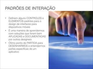 • Definem alguns CONTROLES e
ELEMENTOS padrões para o
design de interfaces para
dispositivos móveis   
• É uma maneira de aprendermos
com soluções que foram bem
APLICADAS e DOCUMENTADAS
por outros designers   
• Ótimo ponto de PARTIDA para
DESENHARMOS e entendermos
partes específicas de um
aplicativo
PADRÕES DE INTERAÇÃO
 