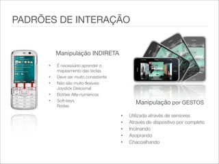 Manipulação INDIRETA  
• É necessário aprender o
mapeamento das teclas
• Deve ser muito consistente
• Não são muito flexíveis
Joystick Direcional
• Botões Alfa-numéricos
• Soft-keys 
Rodas
Manipulação por GESTOS
• Utilizada através de sensores   
• Através do dispositivo por completo   
• Inclinando
• Asoprando
• Chacoalhando
PADRÕES DE INTERAÇÃO
 