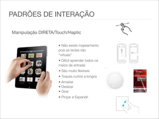 Manipulação DIRETA/Touch/Haptic
• Não existe mapeamento
pois as teclas são
“virtuais”  
• Difícil aprender todos os
meios de entrada   
• São muito flexíveis   
• Toques curtos e longos  
• Arrastar 
• Deslizar 
• Girar   
• Pinçar e Expandir   
PADRÕES DE INTERAÇÃO
 