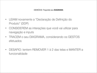 EXERCI'CIO:  Traçando  seu  DIAGRAMA 
 
• LEIAM novamente a “Declaração de Definição do
Produto” (DDP)
• CONSIDEREM as interações que você vai utilizar para
navegação e inputs
• TRACEM o seu DIAGRAMA, considerando os GESTOS
efetuados 
• DESAFIO: tentem REMOVER 1 à 2 das telas e MANTER a
funcionalidade
 