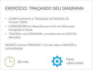 • LEIAM novamente a “Declaração de Definição do
Produto” (DDP)
• CONSIDEREM as interações que você vai utilizar para
navegação e inputs
• TRACEM o seu DIAGRAMA, considerando os GESTOS
efetuados 
DESAFIO: tentem REMOVER 1 à 2 das telas e MANTER a
funcionalidade
EXERCÍCIO: TRAÇANDO SEU DIAGRAMA
30 min.
Papel
Lápis/caneta
 