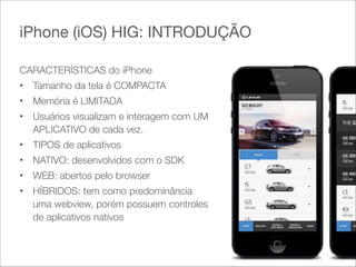 CARACTERÍSTICAS do iPhone
• Tamanho da tela é COMPACTA
• Memória é LIMITADA
• Usuários visualizam e interagem com UM
APLICATIVO de cada vez.
• TIPOS de aplicativos
• NATIVO: desenvolvidos com o SDK
• WEB: abertos pelo browser
• HÍBRIDOS: tem como predominância
uma webview, porém possuem controles
de aplicativos nativos
iPhone (iOS) HIG: INTRODUÇÃO
 