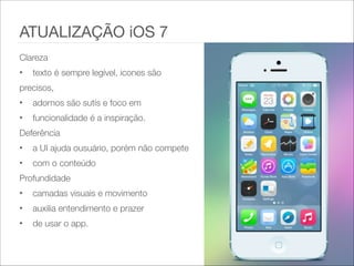 ATUALIZAÇÃO iOS 7
Clareza   
• texto é sempre legível, icones são   
precisos,  
• adornos são sutís e foco em  
• funcionalidade é a inspiração.  
Deferência   
• a UI ajuda ousuário, porém não compete  
• com o conteúdo  
Profundidade
• camadas visuais e movimento  
• auxilia entendimento e prazer  
• de usar o app.
 