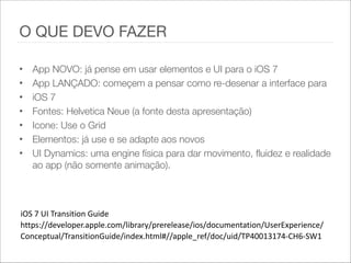 • App NOVO: já pense em usar elementos e UI para o iOS 7
• App LANÇADO: começem a pensar como re-desenar a interface para
• iOS 7
• Fontes: Helvetica Neue (a fonte desta apresentação)
• Icone: Use o Grid
• Elementos: já use e se adapte aos novos
• UI Dynamics: uma engine física para dar movimento, fluidez e realidade
ao app (não somente animação).
iOS  7  UI  Transition  Guide    
https://developer.apple.com/library/prerelease/ios/documentation/UserExperience/
Conceptual/TransitionGuide/index.html#//apple_ref/doc/uid/TP40013174-­‐CH6-­‐SW1    
O QUE DEVO FAZER
 