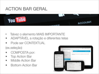 • Talvez o elemento MAIS IMPORTANTE 
• ADAPTÁVEL a rotação e diferentes telas
• Pode ser CONTEXTUAL
(ex.seleção)
• COMPOSTA por: 
• Top Action Bar 
• Middle Action Bar
• Bottom Action Bar
ACTION BAR GERAL
 
