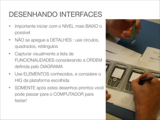 • Importante iniciar com o NÍVEL mais BAIXO o
possível
• NÃO se apegue a DETALHES : use círculos,
quadrados, retângulos
• Capturar visualmente a lista de
FUNCIONALIDADES considerando a ORDEM
definida pelo DIAGRAMA
• Use ELEMENTOS conhecidos, e considere o
HIG da plataforma escolhida
• SOMENTE após estes desenhos prontos você
pode passar para o COMPUTADOR para
testar!
DESENHANDO INTERFACES
 