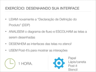 • LEIAM novamente a “Declaração de Definição do
Produto” (DDP)
• ANALISEM o diagrama de fluxo e ESCOLHAM as telas a
serem desenhadas
• DESENHEM as interfaces das telas no stencil
• USEM Post-It’s para mostrar as interações
EXERCÍCIO: DESENHANDO SUA INTERFACE
1 HORA.
Papel
Lápis/caneta
Post-it
Stencil
 