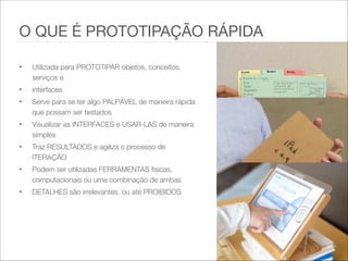 • Utilizada para PROTOTIPAR objetos, conceitos,
serviços e   
• interfaces   
• Serve para se ter algo PALPÁVEL de maneira rápida
que possam ser testados   
• Visualizar as INTERFACES e USAR-LAS de maneira
simples   
• Traz RESULTADOS e agiliza o processo de
ITERAÇÃO   
• Podem ser utilizadas FERRAMENTAS físicas,
computacionais ou uma combinação de ambas   
• DETALHES são irrelevantes, ou até PROIBIDOS
O QUE É PROTOTIPAÇÃO RÁPIDA
 