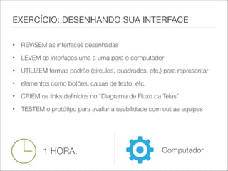 • REVISEM as interfaces desenhadas
• LEVEM as interfaces uma a uma para o computador
• UTILIZEM formas padrão (circulos, quadrados, etc.) para representar
• elementos como botões, caixas de texto, etc.
• CRIEM os links definidos no “Diagrama de Fluxo da Telas”
• TESTEM o protótipo para avaliar a usabilidade com outras equipes
EXERCÍCIO: DESENHANDO SUA INTERFACE
1 HORA. Computador
 