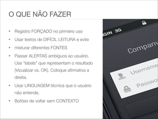 • Registro FORÇADO no primeiro uso   
• Usar textos de DIFÍCIL LEITURA e evite   
• misturar diferentes FONTES   
• Passar ALERTAS ambíguos ao usuário.
Use “labels” que representam o resultado
(Vizualizar vs. OK). Coloque afirmativa a
direita.   
• Usar LINGUAGEM técnica que o usuário
não entende.   
• Botões de voltar sem CONTEXTO
O QUE NÃO FAZER
 