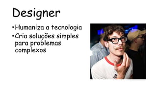 Designer
• Humaniza a tecnologia
• Cria soluções simples
  para problemas
  complexos
 