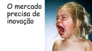 O mercado
precisa de
inovação
 