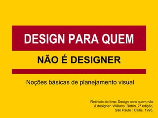 DESIGN PARA QUEM
NÃO É DESIGNER
Noções básicas de planejamento visual
Retirado do livro: Design para quem não
é designer. Willians, Robin. 7ª edição,
São Paulo : Callis. 1995.
 