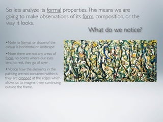 So lets analyze its formal properties. This means we are
going to make observations of its form, composition, or the
way it looks.
                                        What do we notice?
•Note its format or shape of the
canvas is horizontal or landscape.
•Note there are not any areas of
focus, no points where our eyes
tend to rest, they go all over .
•Notice how the elements in the
painting are not contained within it,
they are cropped at the edges which
allows us to imagine them continuing
outside the frame.
 