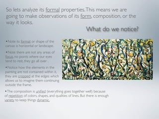 So lets analyze its formal properties. This means we are
 going to make observations of its form, composition, or the
 way it looks.
                                                           What do we notice?
•Note its format or shape of the
canvas is horizontal or landscape.
•Note there are not any areas of
focus, no points where our eyes
tend to rest, they go all over .
•Notice how the elements in the
painting are not contained within it,
they are cropped at the edges which
allows us to imagine them continuing
outside the frame.
•The composition is uniﬁed (everything goes together well) because
of repetition of colors, shapes, and qualities of lines. But there is enough
variety to keep things dynamic.
 