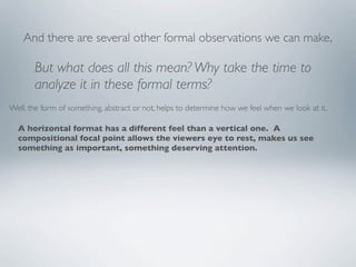 And there are several other formal observations we can make,

       But what does all this mean? Why take the time to
       analyze it in these formal terms?
Well, the form of something, abstract or not, helps to determine how we feel when we look at it.

  A horizontal format has a different feel than a vertical one. A
  compositional focal point allows the viewers eye to rest, makes us see
  something as important, something deserving attention.
 