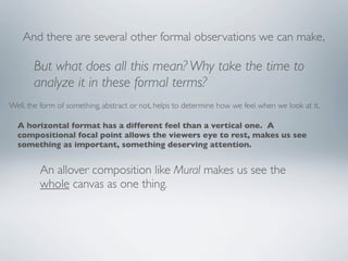 And there are several other formal observations we can make,

       But what does all this mean? Why take the time to
       analyze it in these formal terms?
Well, the form of something, abstract or not, helps to determine how we feel when we look at it.

  A horizontal format has a different feel than a vertical one. A
  compositional focal point allows the viewers eye to rest, makes us see
  something as important, something deserving attention.


         An allover composition like Mural makes us see the
         whole canvas as one thing.
 