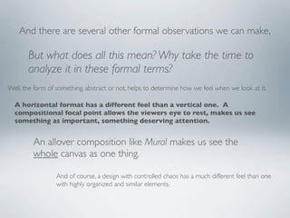 And there are several other formal observations we can make,

       But what does all this mean? Why take the time to
       analyze it in these formal terms?
Well, the form of something, abstract or not, helps to determine how we feel when we look at it.

  A horizontal format has a different feel than a vertical one. A
  compositional focal point allows the viewers eye to rest, makes us see
  something as important, something deserving attention.


         An allover composition like Mural makes us see the
         whole canvas as one thing.

                  And of course, a design with controlled chaos has a much different feel than one
                  with highly organized and similar elements.
 