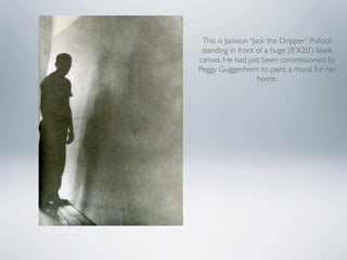 This is Jackson “Jack the Dripper” Pollock
 standing in front of a huge (8‘X20’) blank
canvas. He had just been commissioned by
Peggy Guggenheim to paint a mural for her
                    home.
 