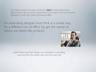 So, if Pollock wanted the viewer of Mural to feel something (and most
     abstract artists do), he had to control (either consciously or not) all the formal
     elements in a way that creates the desired effect.


An advertising designer must think in a similar way
for a different sort of effect (to get the viewer to
notice and desire the product)




        Both Pollock and Don Draper are interested in controlling
           what and how the viewer sees, and how they feel.
 