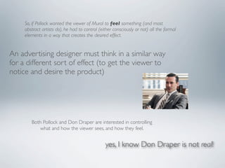 So, if Pollock wanted the viewer of Mural to feel something (and most
     abstract artists do), he had to control (either consciously or not) all the formal
     elements in a way that creates the desired effect.


An advertising designer must think in a similar way
for a different sort of effect (to get the viewer to
notice and desire the product)




        Both Pollock and Don Draper are interested in controlling
           what and how the viewer sees, and how they feel.


                                                yes, I know Don Draper is not real!
 