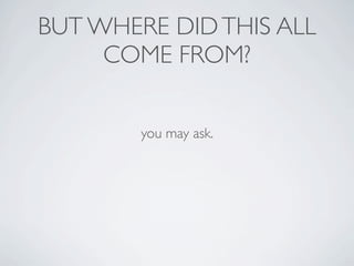 BUT WHERE DID THIS ALL
     COME FROM?


        you may ask.
 