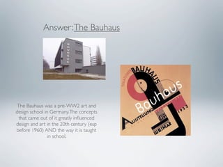 Answer: The Bauhaus




 The Bauhaus was a pre-WW2 art and
design school in Germany. The concepts
  that came out of it greatly inﬂuenced
design and art in the 20th century (esp
before 1960) AND the way it is taught
                in school.
 