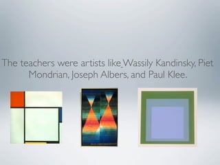 The teachers were artists like Wassily Kandinsky, Piet
      Mondrian, Joseph Albers, and Paul Klee.
 