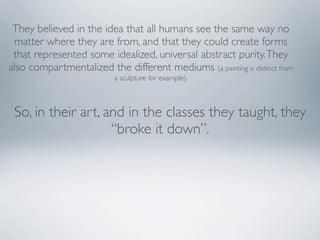 They believed in the idea that all humans see the same way no
 matter where they are from, and that they could create forms
 that represented some idealized, universal abstract purity. They
also compartmentalized the different mediums (a painting is distinct from
                           a sculpture for example).



 So, in their art, and in the classes they taught, they
                    “broke it down”.
 