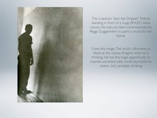 This is Jackson “Jack the Dripper” Pollock
 standing in front of a huge (8‘X20’) blank
canvas. He had just been commissioned by
Peggy Guggenheim to paint a mural for her
                    home.


 I love this image. The artist’s silhouette as
   blank as the canvas. Imagine what he is
 thinking. He has this huge opportunity to
impress someone who could skyrocket his
        career....he’s probably thinking
 