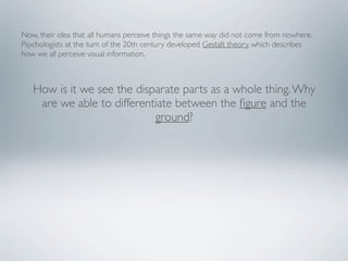 Now, their idea that all humans perceive things the same way did not come from nowhere.
Psychologists at the turn of the 20th century developed Gestalt theory, which describes
how we all perceive visual information.



   How is it we see the disparate parts as a whole thing. Why
    are we able to differentiate between the ﬁgure and the
                            ground?
 