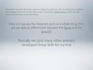 Now, their idea that all humans perceive things the same way did not come from nowhere.
Psychologists at the turn of the 20th century developed Gestalt theory, which describes
how we all perceive visual information.



   How is it we see the disparate parts as a whole thing. Why
    are we able to differentiate between the ﬁgure and the
                            ground?

             Basically, we (and many other animals)
               developed these skills for survival
 