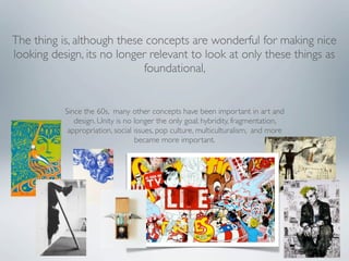 The thing is, although these concepts are wonderful for making nice
looking design, its no longer relevant to look at only these things as
                            foundational,


           Since the 60s, many other concepts have been important in art and
              design. Unity is no longer the only goal; hybridity, fragmentation,
            appropriation, social issues, pop culture, multiculturalism, and more
                                  became more important.
 