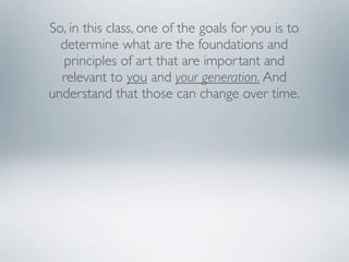 So, in this class, one of the goals for you is to
  determine what are the foundations and
  principles of art that are important and
  relevant to you and your generation. And
understand that those can change over time.
 