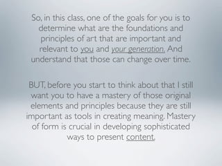 So, in this class, one of the goals for you is to
   determine what are the foundations and
   principles of art that are important and
   relevant to you and your generation. And
 understand that those can change over time.

 BUT, before you start to think about that I still
 want you to have a mastery of those original
 elements and principles because they are still
important as tools in creating meaning. Mastery
  of form is crucial in developing sophisticated
            ways to present content.
 