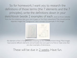 So for homework, I want you to research the
deﬁnitions of those terms (the 7 elements and the 7
    principles), write the deﬁnitions down in your
sketchbook beside 2 examples of each. (look at those websites
from the ﬁrst slideshow, take your own images, or ﬁnd them elsewhere) They should just be
       separate images that “foreground” each concept. For example, in this image:




  the element of line is foregrounded (meaning its the most prominent thing). Most images
   have several different elements and principles but your goal is to ﬁnd or make ones that
                               are clear examples of dominance.

           These will be due in 2 weeks. Have fun.
 
