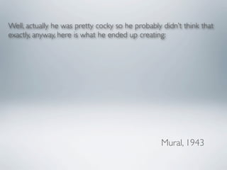 Well, actually he was pretty cocky so he probably didn’t think that
exactly, anyway, here is what he ended up creating:




                                                 Mural, 1943
 