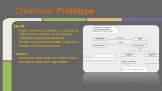 Creational: Prototype
Intent:
• Specify the kinds of objects to create using
a prototypical instance, and create new
objects by copying this prototype.
• Co-opt one instance of a class for use as a
breeder of all future instances.
Problem:
• Application "hard wires" the class of object
to create in each "new" expression.
 