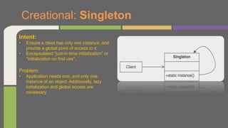 Creational: Singleton
Intent:
• Ensure a class has only one instance, and
provide a global point of access to it.
• Encapsulated "just-in-time initialization" or
"initialization on first use".
Problem:
• Application needs one, and only one,
instance of an object. Additionally, lazy
initialization and global access are
necessary.
 