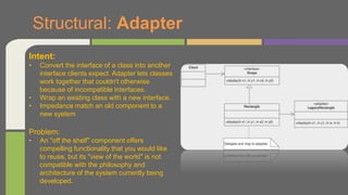 Structural: Adapter
Intent:
• Convert the interface of a class into another
interface clients expect. Adapter lets classes
work together that couldn't otherwise
because of incompatible interfaces.
• Wrap an existing class with a new interface.
• Impedance match an old component to a
new system
Problem:
• An "off the shelf" component offers
compelling functionality that you would like
to reuse, but its "view of the world" is not
compatible with the philosophy and
architecture of the system currently being
developed.
 