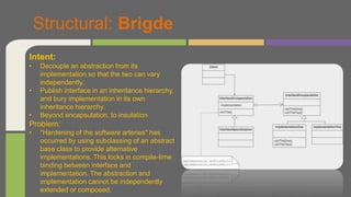 Structural: Brigde
Intent:
• Decouple an abstraction from its
implementation so that the two can vary
independently.
• Publish interface in an inheritance hierarchy,
and bury implementation in its own
inheritance hierarchy.
• Beyond encapsulation, to insulation
Problem:
• "Hardening of the software arteries" has
occurred by using subclassing of an abstract
base class to provide alternative
implementations. This locks in compile-time
binding between interface and
implementation. The abstraction and
implementation cannot be independently
extended or composed.
 