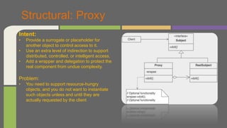Structural: Proxy
Intent:
• Provide a surrogate or placeholder for
another object to control access to it.
• Use an extra level of indirection to support
distributed, controlled, or intelligent access.
• Add a wrapper and delegation to protect the
real component from undue complexity.
Problem:
• You need to support resource-hungry
objects, and you do not want to instantiate
such objects unless and until they are
actually requested by the client
 