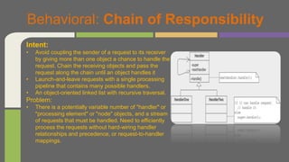 Behavioral: Chain of Responsibility
Intent:
• Avoid coupling the sender of a request to its receiver
by giving more than one object a chance to handle the
request. Chain the receiving objects and pass the
request along the chain until an object handles it
• Launch-and-leave requests with a single processing
pipeline that contains many possible handlers.
• An object-oriented linked list with recursive traversal.
Problem:
• There is a potentially variable number of "handler" or
"processing element" or "node" objects, and a stream
of requests that must be handled. Need to efficiently
process the requests without hard-wiring handler
relationships and precedence, or request-to-handler
mappings.
 