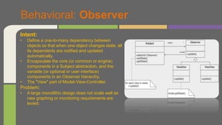 Behavioral: Observer
Intent:
• Define a one-to-many dependency between
objects so that when one object changes state, all
its dependents are notified and updated
automatically.
• Encapsulate the core (or common or engine)
components in a Subject abstraction, and the
variable (or optional or user interface)
components in an Observer hierarchy.
• The "View" part of Model-View-Controller.
Problem:
• A large monolithic design does not scale well as
new graphing or monitoring requirements are
levied.
 