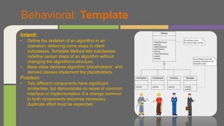 Behavioral: Template
Intent:
• Define the skeleton of an algorithm in an
operation, deferring some steps to client
subclasses. Template Method lets subclasses
redefine certain steps of an algorithm without
changing the algorithm's structure.
• Base class declares algorithm 'placeholders', and
derived classes implement the placeholders.
Problem:
• Two different components have significant
similarities, but demonstrate no reuse of common
interface or implementation. If a change common
to both components becomes necessary,
duplicate effort must be expended
 