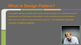 "Each pattern describes a problem which occurs over and over again in our environment, and then
describes the core of the solution to that problem, in such a way that you can use this solution a
million times over, without ever doing it the same way twice“ – Pro.Christopher Alexander,
University of California, Berkeley
What is Design Pattern?
 