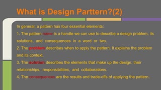 In general, a pattern has four essential elements:
1. The pattern name is a handle we can use to describe a design problem, its
solutions, and consequences in a word or two.
2. The problem describes when to apply the pattern. It explains the problem
and its context.
3. The solution describes the elements that make up the design, their
relationships, responsibilities, and collaborations.
4. The consequences are the results and trade-offs of applying the pattern.
What is Design Parttern?(2)
 