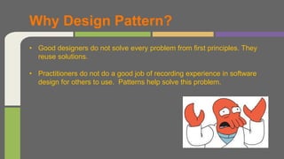 • Good designers do not solve every problem from first principles. They
reuse solutions.
• Practitioners do not do a good job of recording experience in software
design for others to use. Patterns help solve this problem.
Why Design Pattern?
 