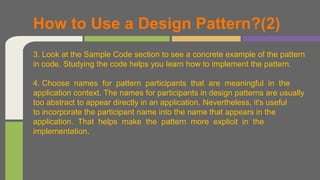 3. Look at the Sample Code section to see a concrete example of the pattern
in code. Studying the code helps you learn how to implement the pattern.
4. Choose names for pattern participants that are meaningful in the
application context. The names for participants in design patterns are usually
too abstract to appear directly in an application. Nevertheless, it's useful
to incorporate the participant name into the name that appears in the
application. That helps make the pattern more explicit in the
implementation.
How to Use a Design Pattern?(2)
 